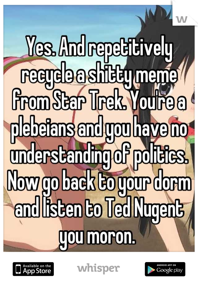 Yes. And repetitively recycle a shitty meme from Star Trek. You're a plebeians and you have no understanding of politics. Now go back to your dorm and listen to Ted Nugent you moron. 