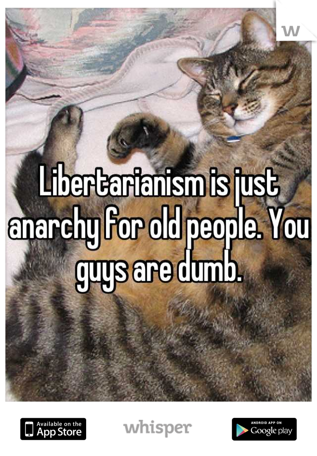 Libertarianism is just anarchy for old people. You guys are dumb.