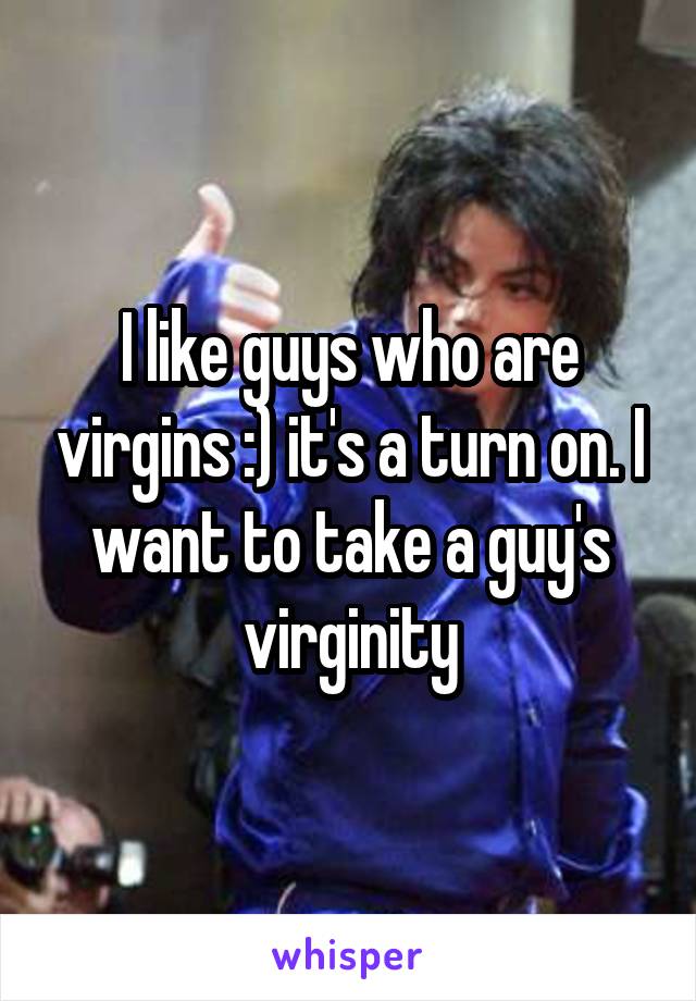 I like guys who are virgins :) it's a turn on. I want to take a guy's virginity