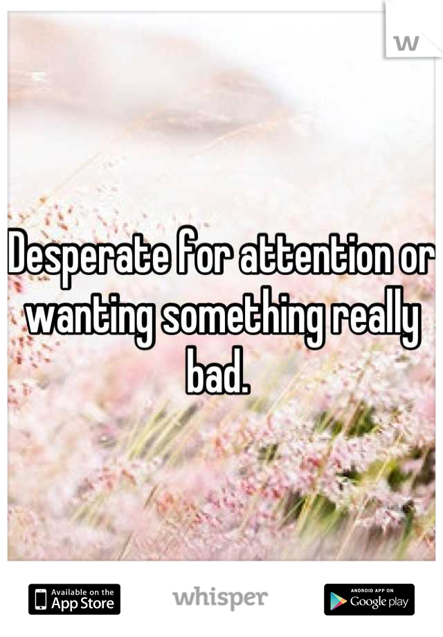 Desperate for attention or wanting something really bad. 