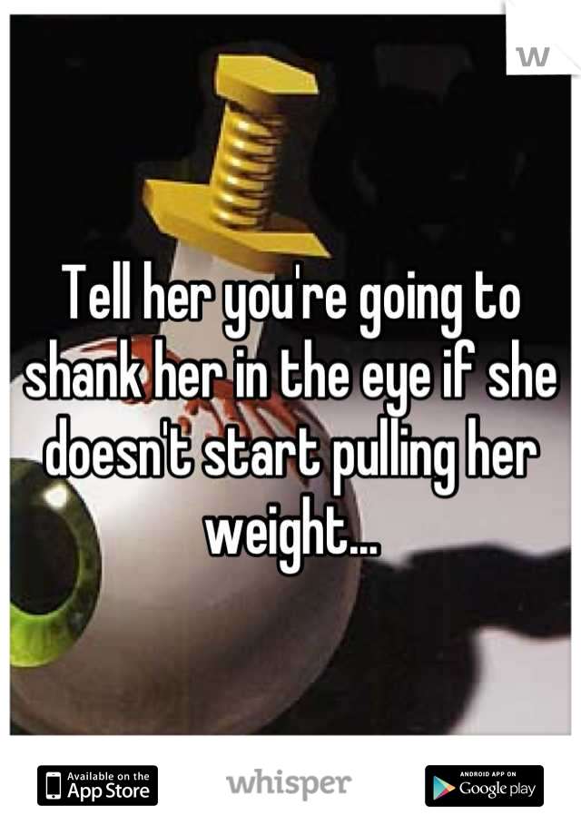 Tell her you're going to shank her in the eye if she doesn't start pulling her weight...