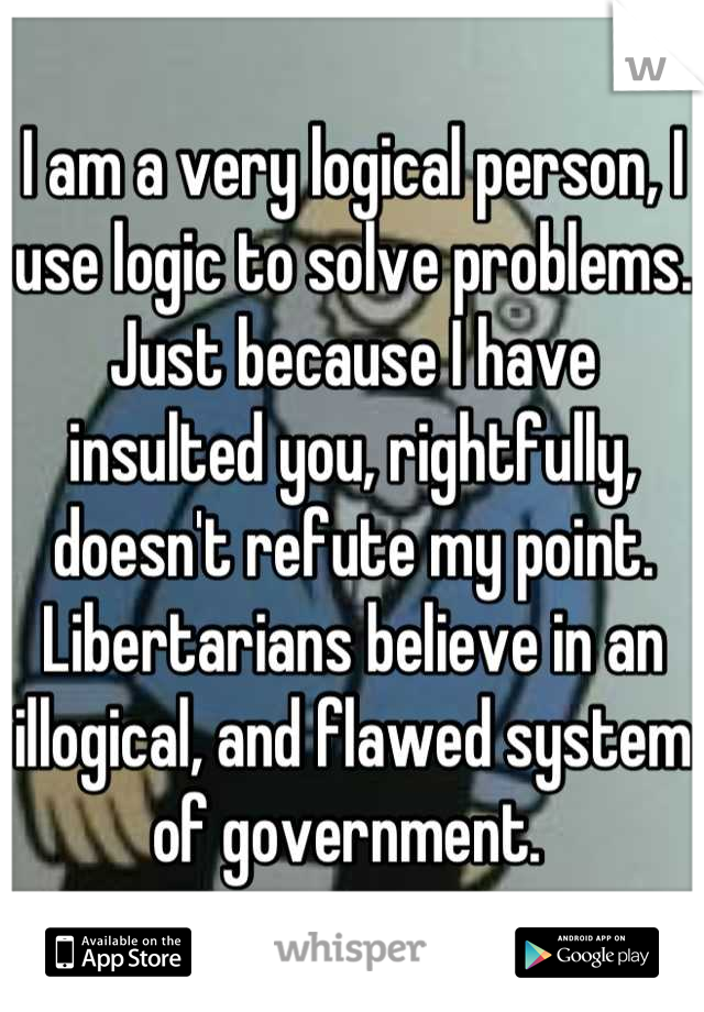 I am a very logical person, I use logic to solve problems. Just because I have insulted you, rightfully, doesn't refute my point. Libertarians believe in an illogical, and flawed system of government. 