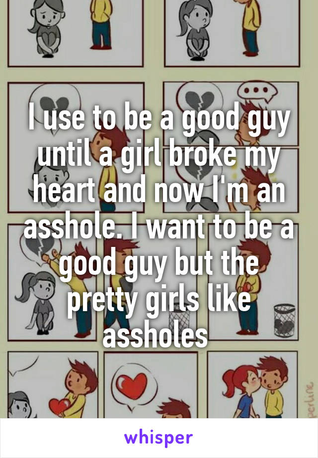 I use to be a good guy until a girl broke my heart and now I'm an asshole. I want to be a good guy but the pretty girls like assholes 