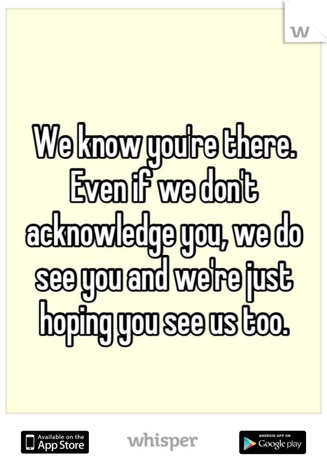 We know you're there.
Even if we don't acknowledge you, we do see you and we're just hoping you see us too.