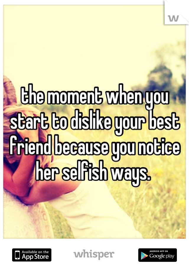 the moment when you start to dislike your best friend because you notice her selfish ways. 
