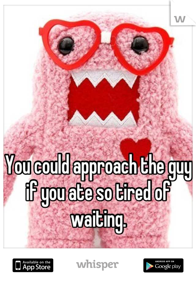 You could approach the guy if you ate so tired of waiting.