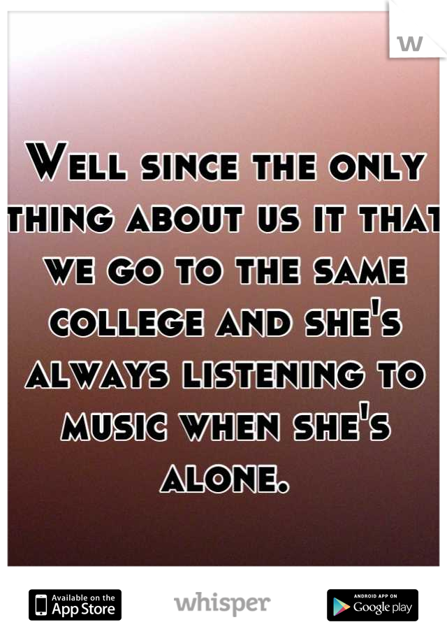 Well since the only thing about us it that we go to the same college and she's always listening to music when she's alone.