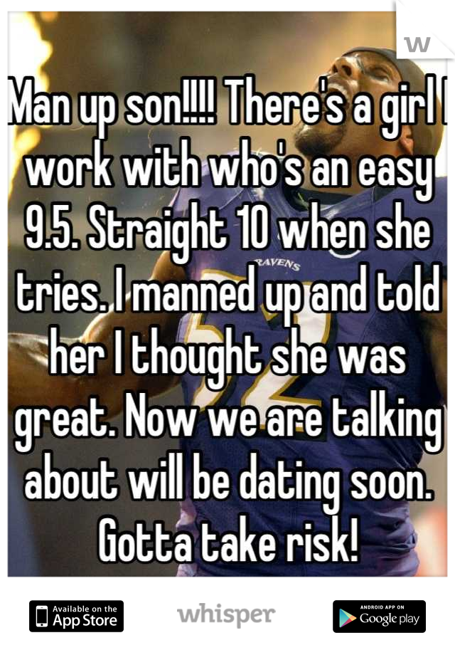 Man up son!!!! There's a girl I work with who's an easy 9.5. Straight 10 when she tries. I manned up and told her I thought she was great. Now we are talking about will be dating soon. Gotta take risk!