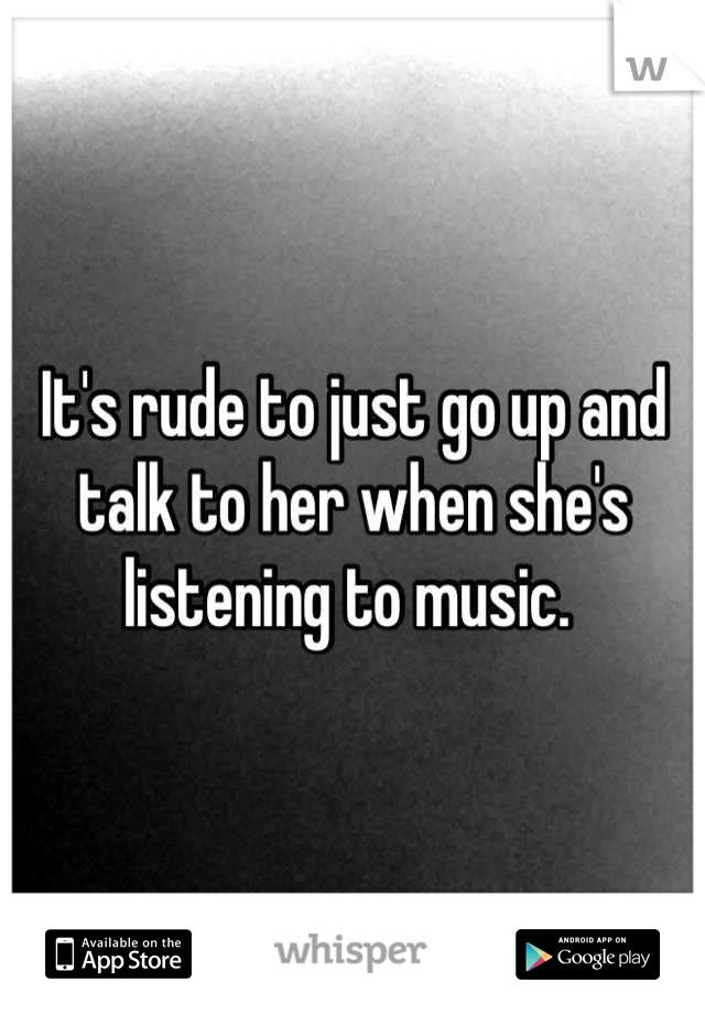 It's rude to just go up and talk to her when she's listening to music. 