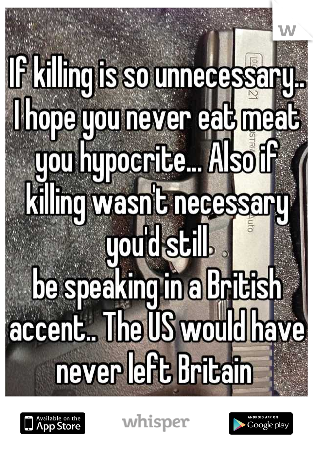 If killing is so unnecessary.. I hope you never eat meat you hypocrite... Also if killing wasn't necessary  you'd still
be speaking in a British accent.. The US would have never left Britain 