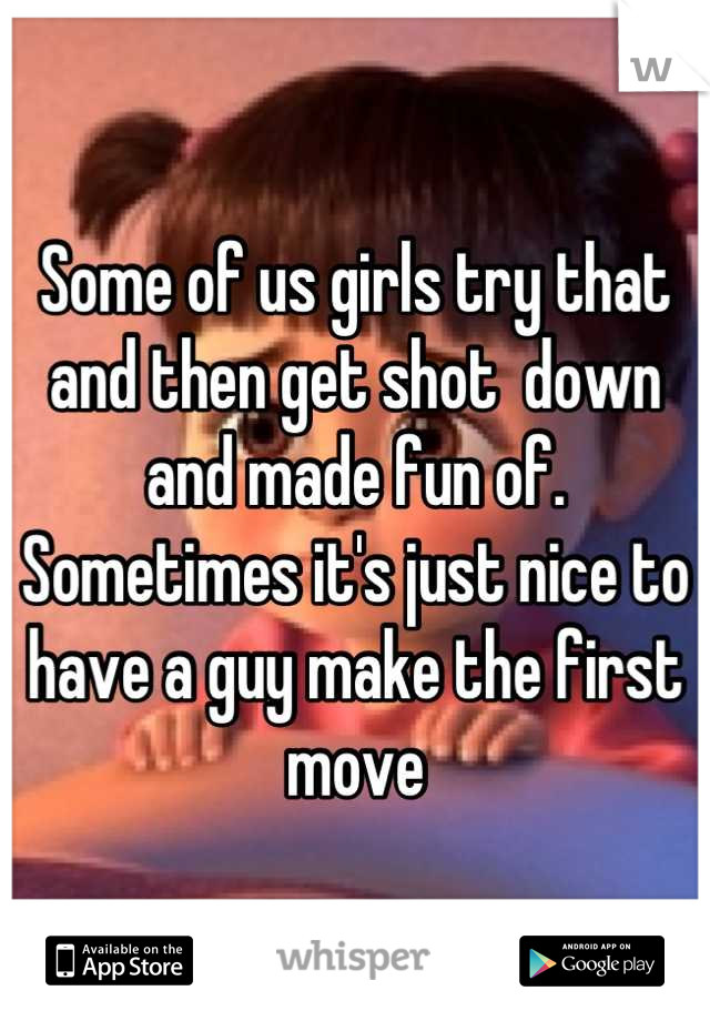 Some of us girls try that and then get shot  down and made fun of. 
Sometimes it's just nice to have a guy make the first move