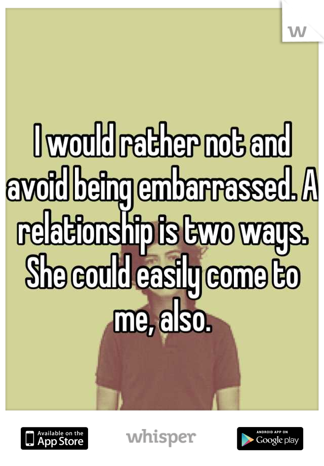 I would rather not and avoid being embarrassed. A relationship is two ways. She could easily come to me, also.