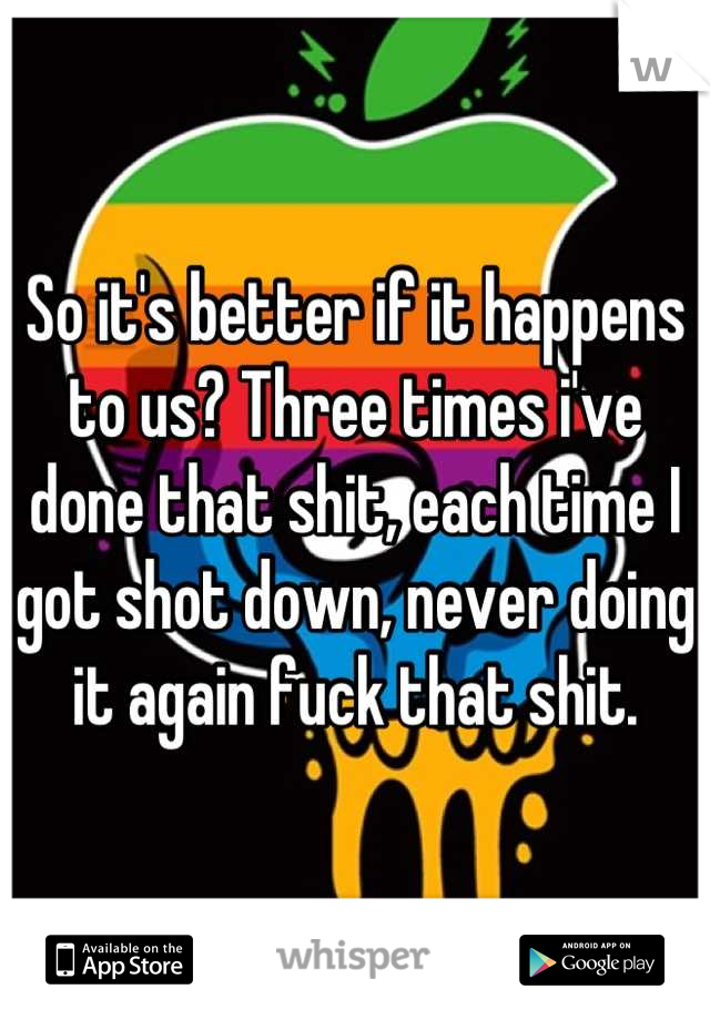 So it's better if it happens to us? Three times i've done that shit, each time I got shot down, never doing it again fuck that shit.