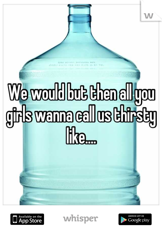 We would but then all you girls wanna call us thirsty like....