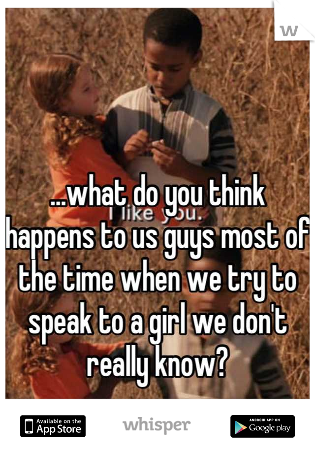 ...what do you think happens to us guys most of the time when we try to speak to a girl we don't really know?