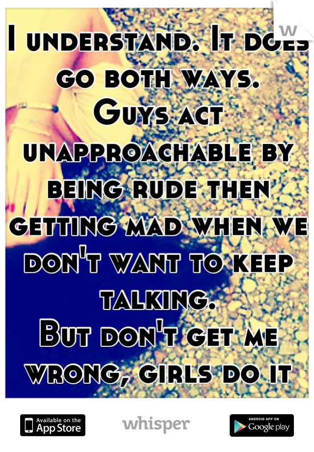 I understand. It does go both ways. 
Guys act unapproachable by being rude then getting mad when we don't want to keep talking. 
But don't get me wrong, girls do it too. 