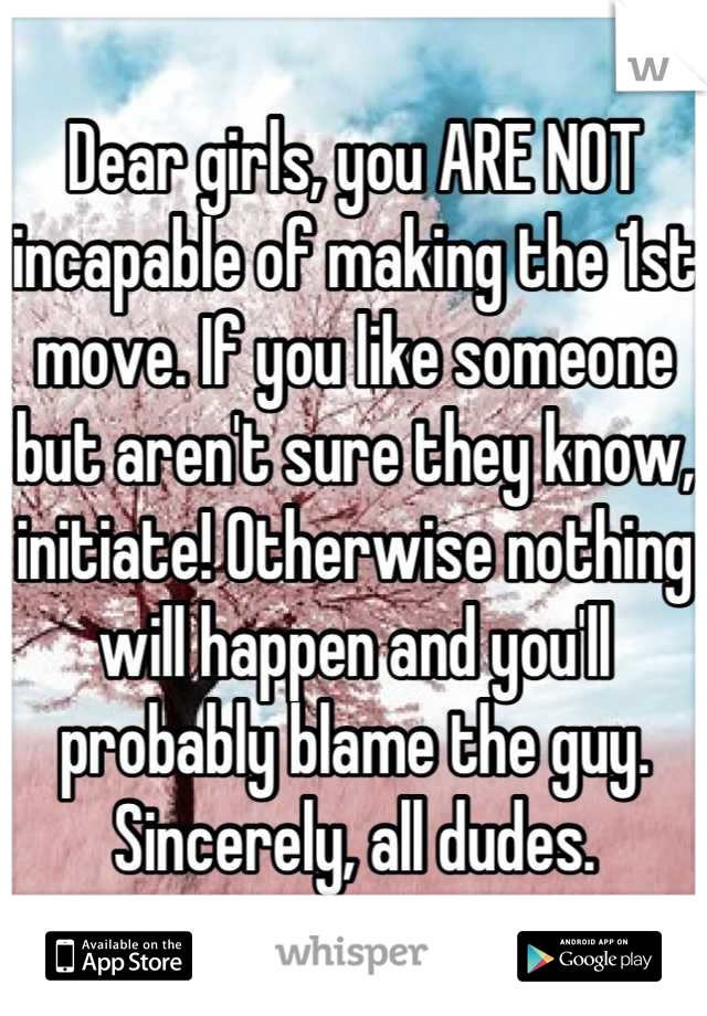 Dear girls, you ARE NOT incapable of making the 1st move. If you like someone but aren't sure they know, initiate! Otherwise nothing will happen and you'll probably blame the guy. Sincerely, all dudes.