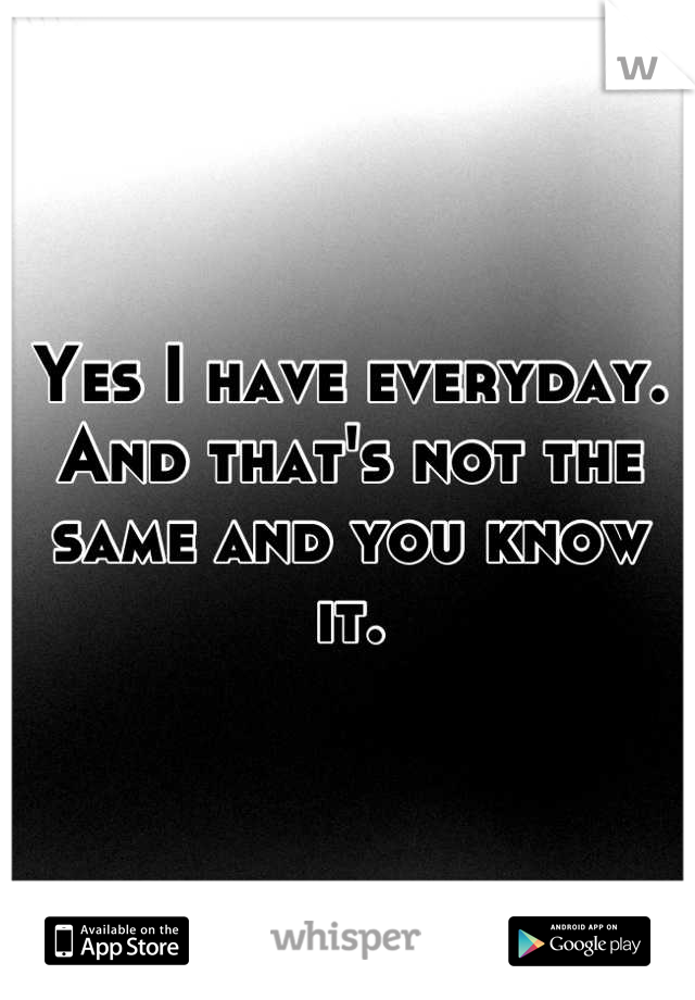 Yes I have everyday. And that's not the same and you know it.