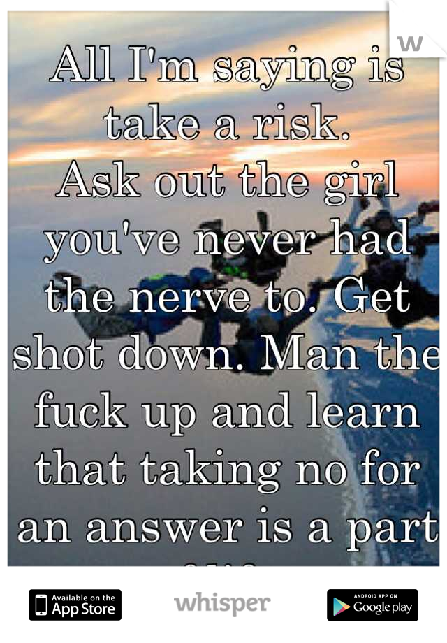 All I'm saying is take a risk. 
Ask out the girl you've never had the nerve to. Get shot down. Man the fuck up and learn that taking no for an answer is a part of life. 