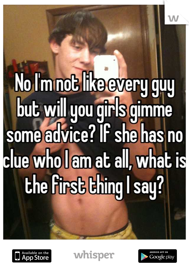 No I'm not like every guy but will you girls gimme some advice? If she has no clue who I am at all, what is the first thing I say?