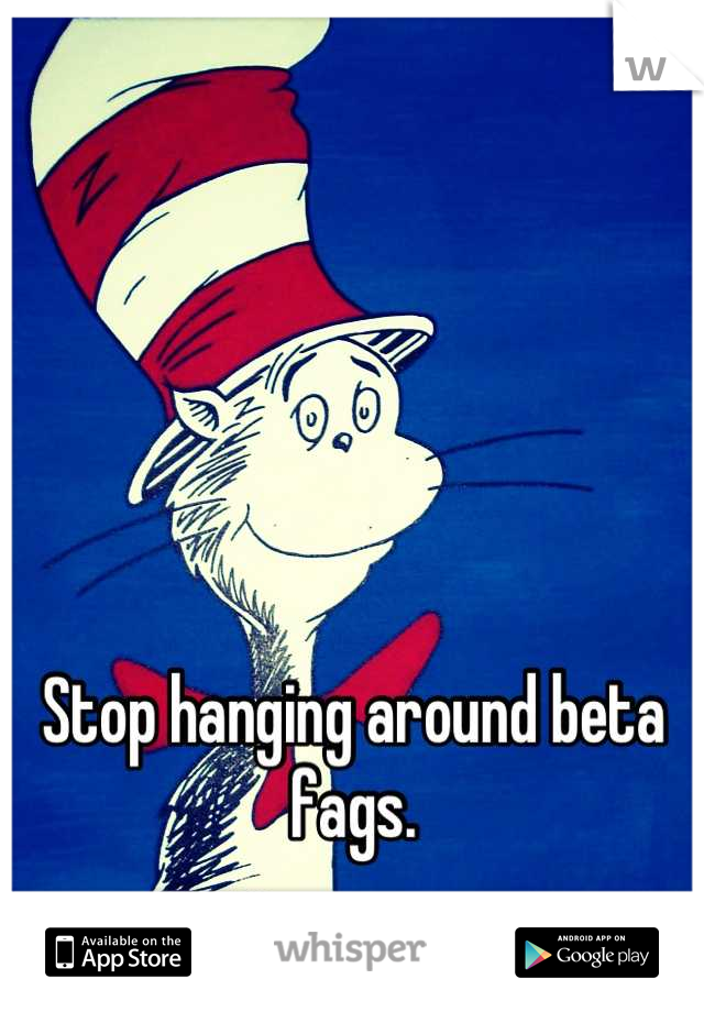 Stop hanging around beta fags.