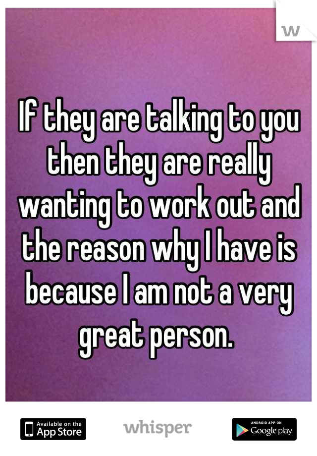 If they are talking to you then they are really wanting to work out and the reason why I have is because I am not a very great person. 