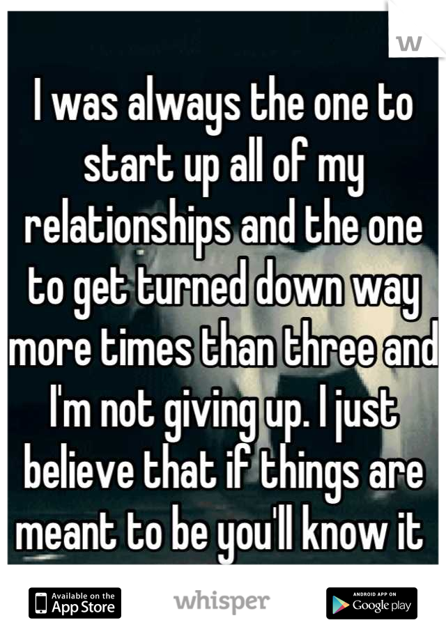 I was always the one to start up all of my relationships and the one to get turned down way more times than three and I'm not giving up. I just believe that if things are meant to be you'll know it 