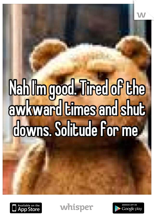 Nah I'm good. Tired of the awkward times and shut downs. Solitude for me 