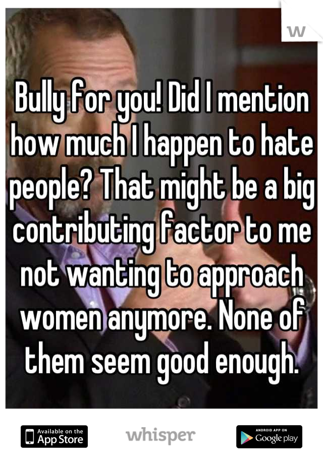 Bully for you! Did I mention how much I happen to hate people? That might be a big contributing factor to me not wanting to approach women anymore. None of them seem good enough.