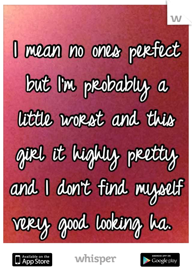 I mean no ones perfect but I'm probably a  little worst and this girl it highly pretty and I don't find myself very good looking ha. 