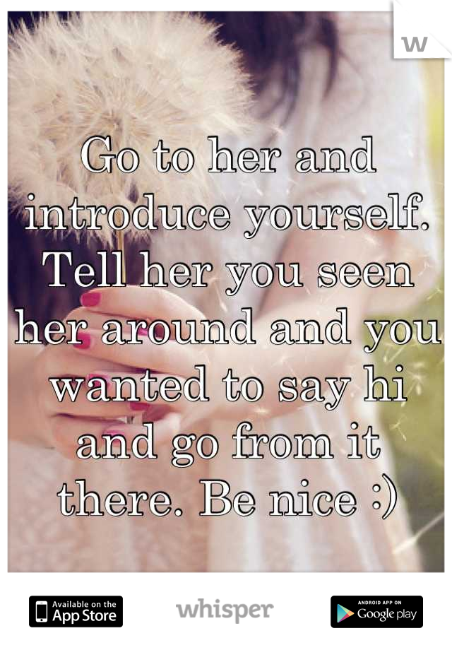 Go to her and introduce yourself. Tell her you seen her around and you wanted to say hi and go from it there. Be nice :)