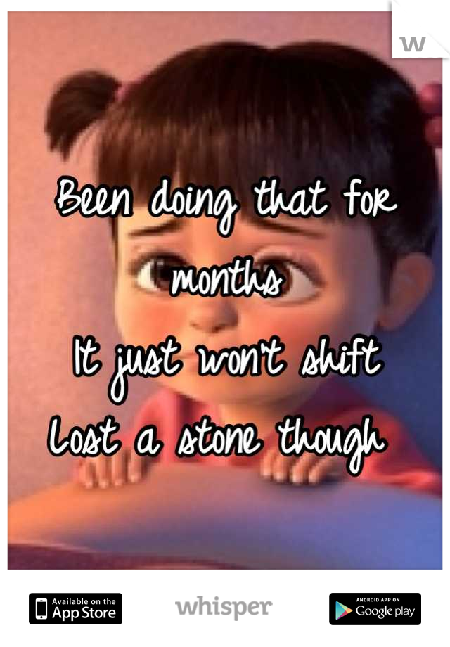 Been doing that for months
It just won't shift
Lost a stone though 