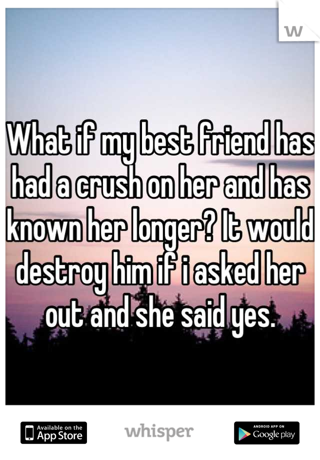 What if my best friend has had a crush on her and has known her longer? It would destroy him if i asked her out and she said yes.