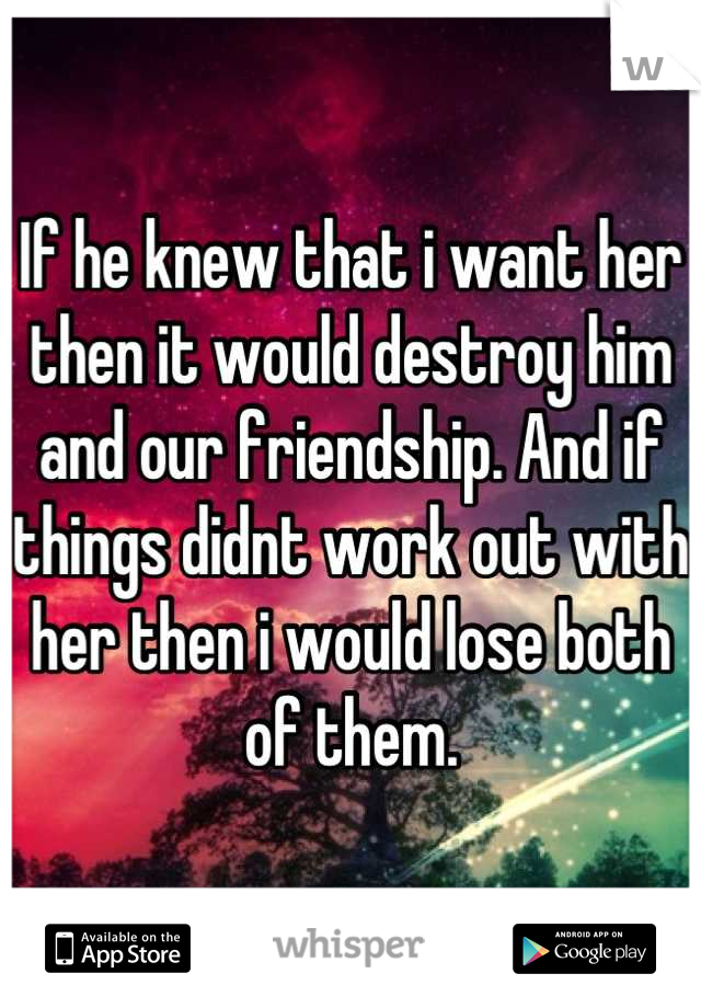 If he knew that i want her then it would destroy him and our friendship. And if things didnt work out with her then i would lose both of them.