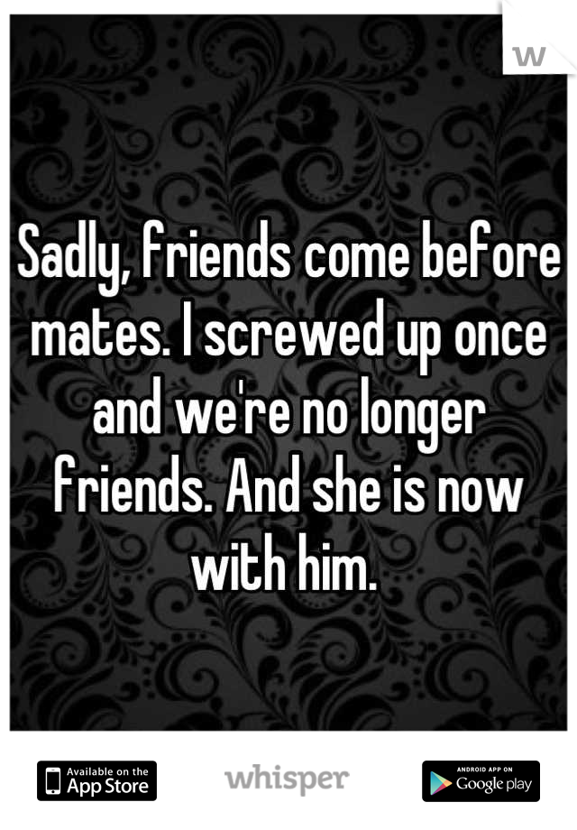 Sadly, friends come before mates. I screwed up once and we're no longer friends. And she is now with him. 