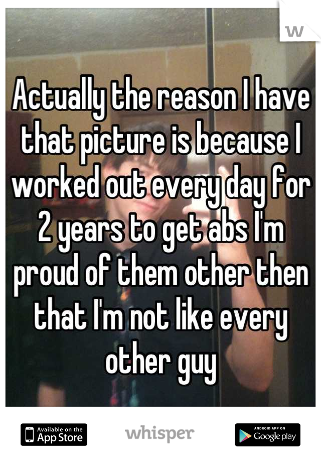 Actually the reason I have that picture is because I worked out every day for 2 years to get abs I'm proud of them other then that I'm not like every other guy