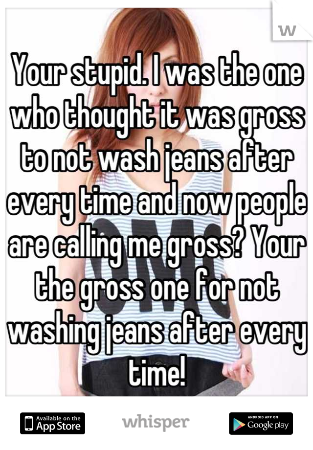 Your stupid. I was the one who thought it was gross to not wash jeans after every time and now people are calling me gross? Your the gross one for not washing jeans after every time!