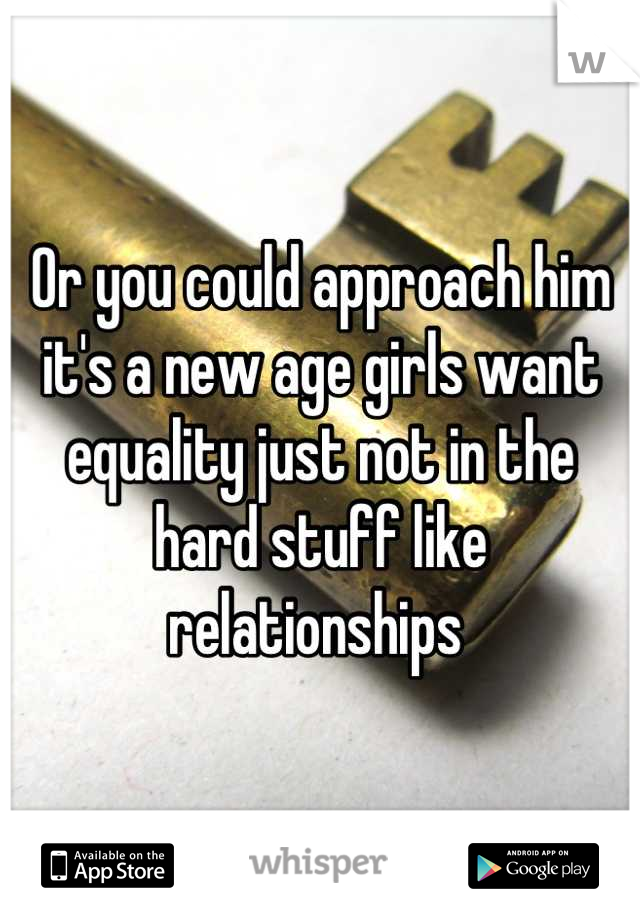 Or you could approach him it's a new age girls want equality just not in the hard stuff like relationships 