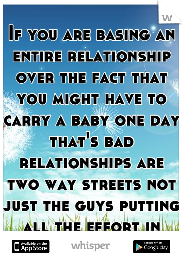 If you are basing an entire relationship over the fact that you might have to carry a baby one day that's bad relationships are two way streets not just the guys putting all the effort in