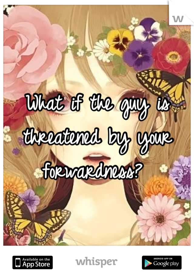 What if the guy is threatened by your forwardness? 