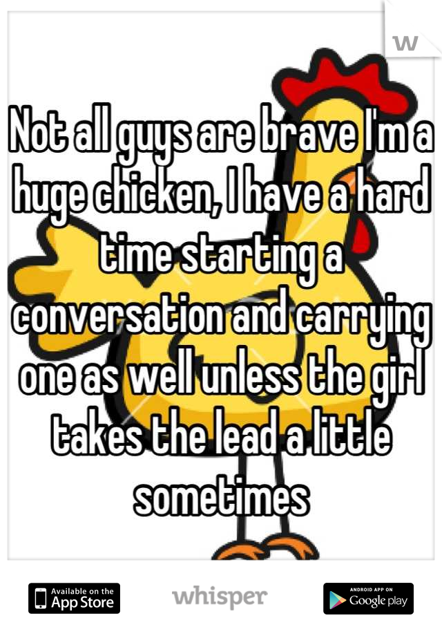 Not all guys are brave I'm a huge chicken, I have a hard time starting a conversation and carrying one as well unless the girl takes the lead a little sometimes