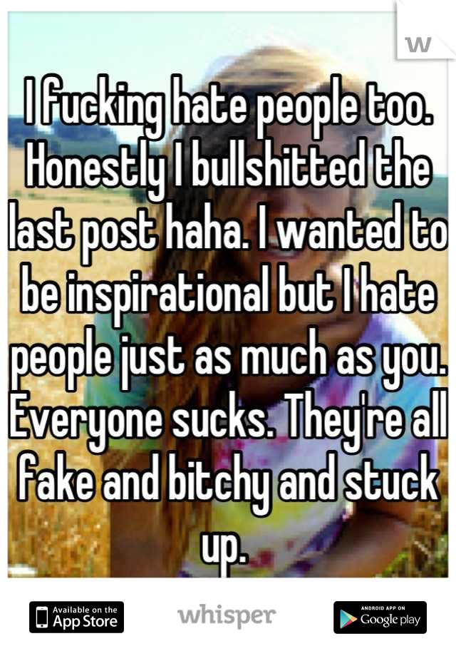 I fucking hate people too. Honestly I bullshitted the last post haha. I wanted to be inspirational but I hate people just as much as you. Everyone sucks. They're all fake and bitchy and stuck up. 