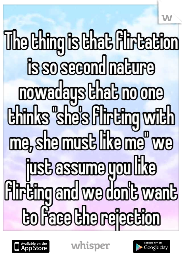 The thing is that flirtation is so second nature nowadays that no one thinks "she's flirting with me, she must like me" we just assume you like flirting and we don't want to face the rejection