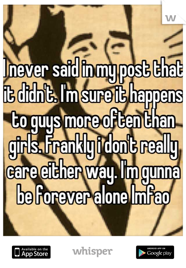 I never said in my post that it didn't. I'm sure it happens to guys more often than girls. Frankly i don't really care either way. I'm gunna be forever alone lmfao