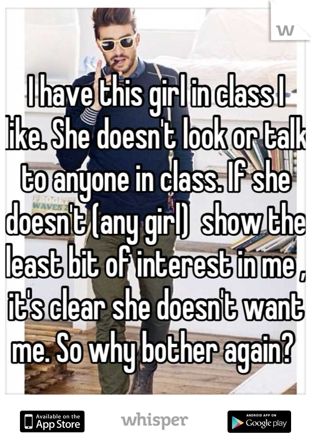 I have this girl in class I  like. She doesn't look or talk to anyone in class. If she doesn't (any girl)  show the least bit of interest in me , it's clear she doesn't want me. So why bother again? 