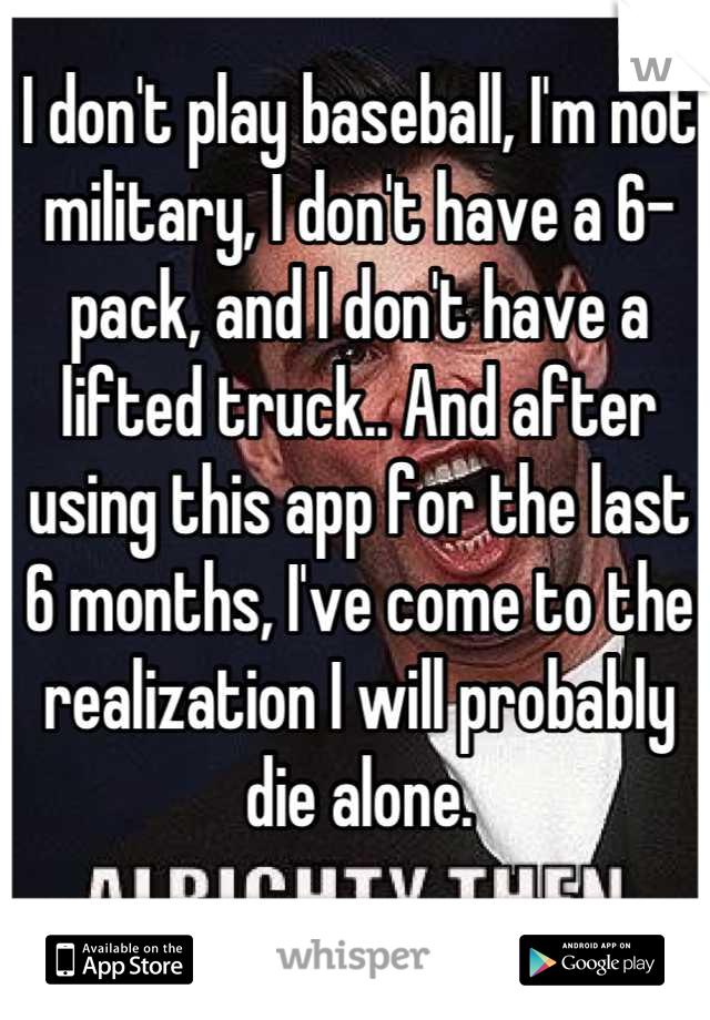 I don't play baseball, I'm not military, I don't have a 6-pack, and I don't have a lifted truck.. And after using this app for the last 6 months, I've come to the realization I will probably die alone.