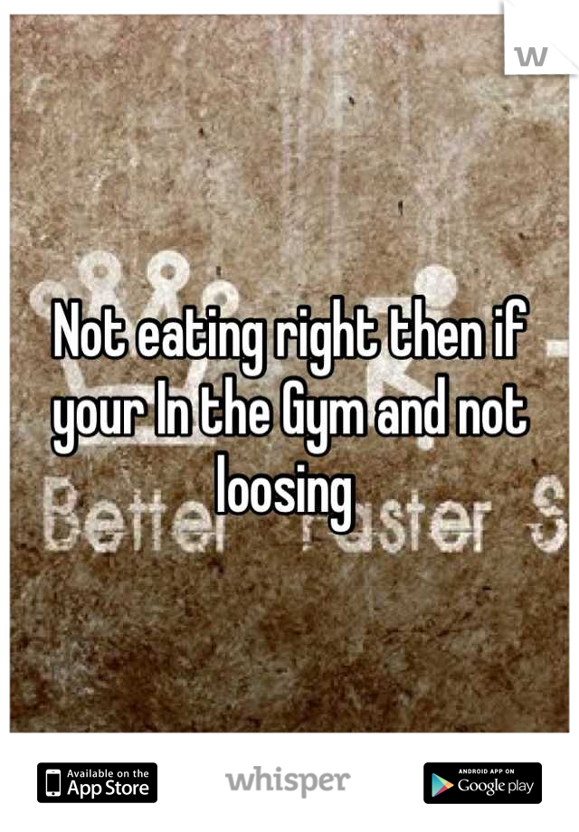 Not eating right then if your In the Gym and not loosing 