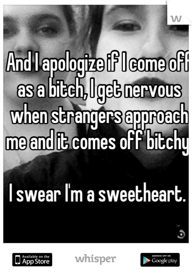 And I apologize if I come off as a bitch, I get nervous when strangers approach me and it comes off bitchy. 

I swear I'm a sweetheart. 