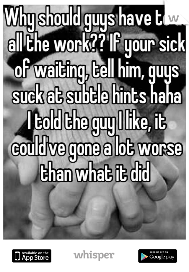 Why should guys have to do all the work?? If your sick of waiting, tell him, guys suck at subtle hints haha
I told the guy I like, it could've gone a lot worse than what it did 