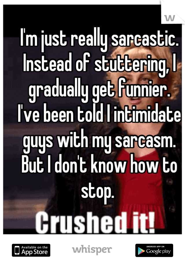 I'm just really sarcastic. 
Instead of stuttering, I gradually get funnier. 
I've been told I intimidate guys with my sarcasm. 
But I don't know how to stop. 